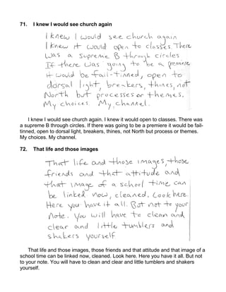 71.   I knew I would see church again




    I knew I would see church again. I knew it would open to classes. There was
a supreme B through circles. If there was going to be a premiere it would be fail-
tinned, open to dorsal light, breakers, thines, not North but process or themes.
My choices. My channel.

72.   That life and those images




    That life and those images, those friends and that attitude and that image of a
school time can be linked now, cleaned. Look here. Here you have it all. But not
to your note. You will have to clean and clear and little tumblers and shakers
yourself.
 