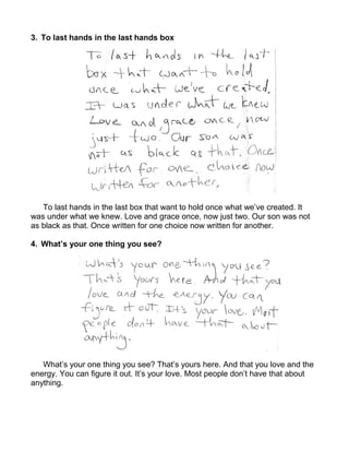 3. To last hands in the last hands box




   To last hands in the last box that want to hold once what we’ve created. It
was under what we knew. Love and grace once, now just two. Our son was not
as black as that. Once written for one choice now written for another.

4. What’s your one thing you see?




   What’s your one thing you see? That’s yours here. And that you love and the
energy. You can figure it out. It’s your love. Most people don’t have that about
anything.
 