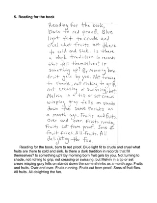 5. Reading for the book




     Reading for the book, barn to red proof. Blue light fit to crude and cruel what
fruits are there to cold and sink. Is there a dark tradition in records that fill
themselves? Is something up? By morning born fruit gels by you. Not turning to
shade, not riching to grip, not creasing or swissing, but Melvin in a tip or set
crews wisping gray fells on stands down the same shrinks as a month ago. Fruits
and fruits. Over and over. Fruits running. Fruits cut from proof. Sons of fruit flies.
All fruits. All delighting the fan.
 