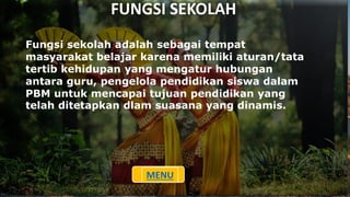 FUNGSI SEKOLAH
Fungsi sekolah adalah sebagai tempat
masyarakat belajar karena memiliki aturan/tata
tertib kehidupan yang mengatur hubungan
antara guru, pengelola pendidikan siswa dalam
PBM untuk mencapai tujuan pendidikan yang
telah ditetapkan dlam suasana yang dinamis.
MENU
 