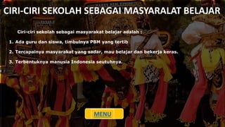 CIRI-CIRI SEKOLAH SEBAGAI MASYARALAT BELAJAR
Ciri-ciri sekolah sebagai masyarakat belajar adalah :
1. Ada guru dan siswa, timbulnya PBM yang tertib
2. Tercapainya masyarakat yang sadar, mau belajar dan bekerja keras.
3. Terbentuknya manusia Indonesia seutuhnya.
MENU
 
