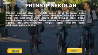 PRINSIP SEKOLAH
Sekolah sebagai Wiyata Mandala selain harus bertumpu pada
masyarakat sekitarnya, juga harus mencegah masuknya faham
sikap dan perbuatan yang secara sadar ataupun tidak dapat
menimbulkan pertentangan antara sesama karena perbedaan suku,
agama, asal/usul/keturunan, tingkat sosial ekonomi serta
perbedaan paham politik.
MENU NEXT
 