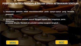 PENATAAN WIYATA MANDALA DALAM UPAYA KETAHANAN SEKOLAH
1. Ketahanan sekolah lebih menitikberatkan pada upaya-upaya yang bersifat
preventif.
2. Untuk menjadikan sekolah sesuai dengan tujuan dan fungsinya, perlu
dilakukan
penataan Wiyata Mandala di sekolah melalui langkah-langkah :
MENU NEXT
 