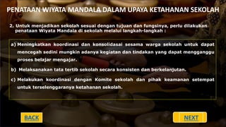 PENATAAN WIYATA MANDALA DALAM UPAYA KETAHANAN SEKOLAH
2. Untuk menjadikan sekolah sesuai dengan tujuan dan fungsinya, perlu dilakukan
penataan Wiyata Mandala di sekolah melalui langkah-langkah :
a) Meningkatkan koordinasi dan konsolidasai sesama warga sekolah untuk dapat
mencegah sedini mungkin adanya kegiatan dan tindakan yang dapat mengganggu
proses belajar mengajar.
b) Melaksanakan tata tertib sekolah secara konsisten dan berkelanjutan.
c) Melakukan koordinasi dengan Komite sekolah dan pihak keamanan setempat
untuk terselenggaranya ketahanan sekolah.
BACK NEXT
 