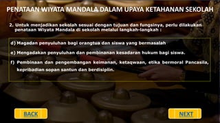 PENATAAN WIYATA MANDALA DALAM UPAYA KETAHANAN SEKOLAH
2. Untuk menjadikan sekolah sesuai dengan tujuan dan fungsinya, perlu dilakukan
penataan Wiyata Mandala di sekolah melalui langkah-langkah :
d) Magadan penyuluhan bagi orangtua dan siswa yang bermasalah
e) Mengadakan penyuluhan dan pembinanan kesadaran hukum bagi siswa.
f) Pembinaan dan pengembangan keimanan, ketaqwaan, etika bermoral Pancasila,
kepribadian sopan santun dan berdisiplin.
BACK NEXT
 