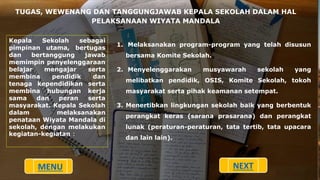 TUGAS, WEWENANG DAN TANGGUNGJAWAB KEPALA SEKOLAH DALAM HAL
PELAKSANAAN WIYATA MANDALA
Kepala Sekolah sebagai
pimpinan utama, bertugas
dan bertanggung jawab
memimpin penyelenggaraan
belajar mengajar serta
membina pendidik dan
tenaga kependidikan serta
membina hubungan kerja
sama dan peran serta
masyarakat. Kepala Sekolah
dalam melaksanakan
penataan Wiyata Mandala di
sekolah, dengan melakukan
kegiatan-kegiatan :
1. Melaksanakan program-program yang telah disusun
bersama Komite Sekolah.
2. Menyelenggarakan musyawarah sekolah yang
melibatkan pendidik, OSIS, Komite Sekolah, tokoh
masyarakat serta pihak keamanan setempat.
3. Menertibkan lingkungan sekolah baik yang berbentuk
perangkat keras (sarana prasarana) dan perangkat
lunak (peraturan-peraturan, tata tertib, tata upacara
dan lain lain).
MENU NEXT
 