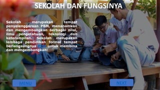 SEKOLAH DAN FUNGSINYA
Sekolah merupakan tempat
penyelenggaraan PBM, menanamkan
dan mengembangkan berbagai nilai,
ilmu pengetahuan, teknologi dan
keterampilan. Sekolah merupakan
lembaga pendidikan formal tempat
berlangsungnya PBM untuk membina
dan mengembangkan:
MENU NEXT
 