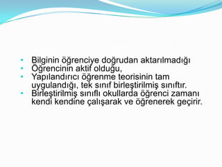 • Bilginin öğrenciye doğrudan aktarılmadığı
• Öğrencinin aktif olduğu,
• Yapılandırıcı öğrenme teorisinin tam
  uygulandığı, tek sınıf birleştirilmiş sınıftır.
• Birleştirilmiş sınıflı okullarda öğrenci zamanı
  kendi kendine çalışarak ve öğrenerek geçirir.
 