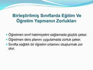 Birleştirilmiş Sınıflarda Eğitim Ve
      Öğretim Yapmanın Zorlukları


 Öğretmen sınıf hakimiyetini sağlamada güçlük çeker.
 Öğretmen ders planını uygulamada zorluk çeker.
 Sınıfta sağlıklı bir öğretim ortamını oluşturmak zor
 olur.
 