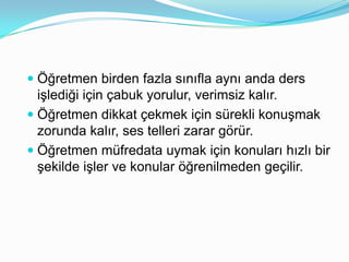  Öğretmen birden fazla sınıfla aynı anda ders
  işlediği için çabuk yorulur, verimsiz kalır.
 Öğretmen dikkat çekmek için sürekli konuşmak
  zorunda kalır, ses telleri zarar görür.
 Öğretmen müfredata uymak için konuları hızlı bir
  şekilde işler ve konular öğrenilmeden geçilir.
 