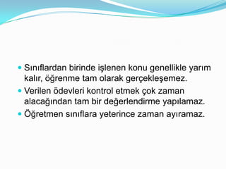  Sınıflardan birinde işlenen konu genellikle yarım
  kalır, öğrenme tam olarak gerçekleşemez.
 Verilen öleri kontrol etmek çok zaman
  alacağından tam bir değerlendirme yapılamaz.
 Öğretmen sınıflara yeterince zaman ayıramaz.
 