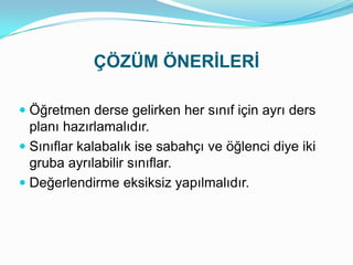 ÇÖZÜM ÖNERİLERİ

 Öğretmen derse gelirken her sınıf için ayrı ders
  planı hazırlamalıdır.
 Sınıflar kalabalık ise sabahçı ve öğlenci diye iki
  gruba ayrılabilir sınıflar.
 Değerlendirme eksiksiz yapılmalıdır.
 