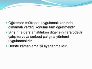  Öğretmen müfredatı uygulamak zorunda
  olmamalı verdiği konuları tam öğretmelidir.
 Bir sınıfa ders anlatılırken diğer sınıflara öli
  çalışma veya serbest çalışma yöntemi
  uygulanmalıdır.
 Derste zamanlama iyi ayarlanmalıdır.
 