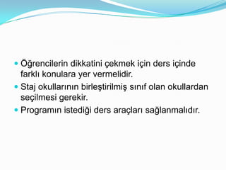  Öğrencilerin dikkatini çekmek için ders içinde
  farklı konulara yer vermelidir.
 Staj okullarının birleştirilmiş sınıf olan okullardan
  seçilmesi gerekir.
 Programın istediği ders araçları sağlanmalıdır.
 