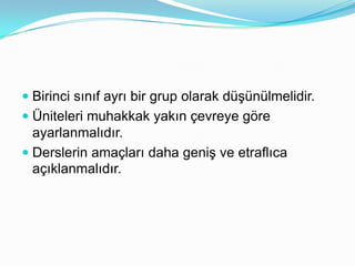  Birinci sınıf ayrı bir grup olarak düşünülmelidir.
 Üniteleri muhakkak yakın çevreye göre
  ayarlanmalıdır.
 Derslerin amaçları daha geniş ve etraflıca
 açıklanmalıdır.
 