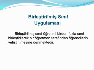 Birleştirilmiş Sınıf
                Uygulaması

     Birleştirilmiş sınıf öğretimi birden fazla sınıf
birleştirilerek bir öğretmen tarafından öğrencilerin
yetiştirilmesine denmektedir.
 