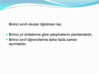 Birinci sınıfı okutan öğretmen ise;

 Birinci yıl ünitelerine göre çalışmalarını planlamalıdır,
 Birinci sınıf öğrencilerine daha fazla zaman
  ayırmalıdır.
 