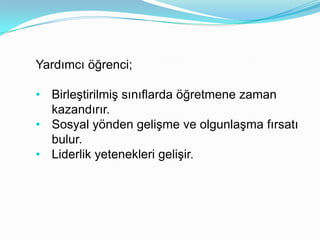 Yardımcı öğrenci;

• Birleştirilmiş sınıflarda öğretmene zaman
  kazandırır.
• Sosyal yönden gelişme ve olgunlaşma fırsatı
  bulur.
• Liderlik yetenekleri gelişir.
 