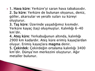  1. Hava küre: Yerküre’yi saran hava tabakasıdır.
2. Su küre: Yerküre de bulunan okyanus, deniz,
göller, akarsular ve yeraltı suları su küreyi
oluşturur.
3. Taş küre: Üzerinde yaşadığımız kısmıdır.
Yerküre kayaç (taş) oluşmuştur. Kalınlığı 6-40
km’dir.
4. Ateş küre: Yerkabuğunun altında, kalınlığı
2900 km kadardır. Ateş küre erimiş kayaçlardan
oluşur. Erimiş kayaçlara magma denir.
5. Çekirdek: Çekirdeğin ortalama kalınlığı 3400
km’dir. Dünya’nın merkezini oluşturur. Ağır
metaller bulunur.
 