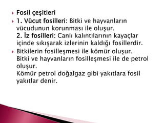  Fosil çeşitleri
 1. Vücut fosilleri: Bitki ve hayvanların
vücudunun korunması ile oluşur.
2. İz fosilleri: Canlı kalıntılarının kayaçlar
içinde sıkışarak izlerinin kaldığı fosillerdir.
 Bitkilerin fosilleşmesi ile kömür oluşur.
Bitki ve hayvanların fosilleşmesi ile de petrol
oluşur.
Kömür petrol doğalgaz gibi yakıtlara fosil
yakıtlar denir.
 