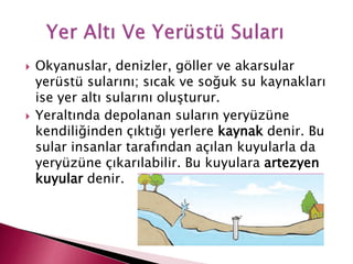  Okyanuslar, denizler, göller ve akarsular
yerüstü sularını; sıcak ve soğuk su kaynakları
ise yer altı sularını oluşturur.
 Yeraltında depolanan suların yeryüzüne
kendiliğinden çıktığı yerlere kaynak denir. Bu
sular insanlar tarafından açılan kuyularla da
yeryüzüne çıkarılabilir. Bu kuyulara artezyen
kuyular denir.
 