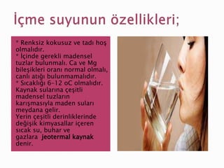 * Renksiz kokusuz ve tadı hoş
olmalıdır.
* İçinde gerekli madensel
tuzlar bulunmalı. Ca ve Mg
bileşikleri oranı normal olmalı,
canlı atığı bulunmamalıdır.
* Sıcaklığı 6–12 oC olmalıdır.
Kaynak sularına çeşitli
madensel tuzların
karışmasıyla maden suları
meydana gelir.
Yerin çeşitli derinliklerinde
değişik kimyasallar içeren
sıcak su, buhar ve
gazlara jeotermal kaynak
denir.
 