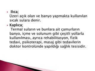  Ilıca;
Üzeri açık olan ve banyo yapmakta kullanılan
sıcak sulara denir.
 Kaplıca;
Termal suların ve bunlara ait çamurların
banyo, içme ve solunum gibi çeşitli yollarla
kullanılması, ayrıca rehabilitasyon, fizik
tedavi, psikoterapi, masaj gibi tedavilerin
doktor kontrolünde yapıldığı sağlık tesisidir.
 