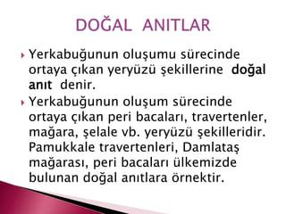  Yerkabuğunun oluşumu sürecinde
ortaya çıkan yeryüzü şekillerine doğal
anıt denir.
 Yerkabuğunun oluşum sürecinde
ortaya çıkan peri bacaları, travertenler,
mağara, şelale vb. yeryüzü şekilleridir.
Pamukkale travertenleri, Damlataş
mağarası, peri bacaları ülkemizde
bulunan doğal anıtlara örnektir.
 