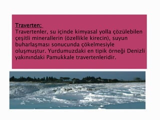 Traverten;
Travertenler, su içinde kimyasal yolla çözülebilen
çeşitli minerallerin (özellikle kirecin), suyun
buharlaşması sonucunda çökelmesiyle
oluşmuştur. Yurdumuzdaki en tipik örneği Denizli
yakınındaki Pamukkale travertenleridir.
 