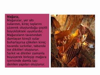 Mağara;
Mağaralar, yer altı
sularının, kireç taşlarını
çözerek oluşturduğu çeşitli
büyüklükteki oyuklardır.
Mağaraların tavanından
damlayan kireçli sular
buharlaşırsa çökelen kireç
tavanda sarkıtlar, tabanda
ise dikitleri oluşturur.
Sarkıt ve dikitler zamanla
büyüyerek birleşip mağara
içerisinde damla taşı
denilen yapıları oluşturur.
 