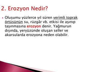 Oluşumu yüzlerce yıl süren verimli toprak
örtüsünün su, rüzgâr vb. etkisi ile aşınıp
taşınmasına erozyon denir. Yağmurun
dışında, yeryüzünde oluşan seller ve
akarsularda erozyona neden olabilir.
 