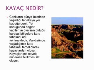  Canlıların dünya üzerinde
yaşadığı tabakaya yer
kabuğu denir. Yer
kabuğunda dağlar,
vadiler ve ovaların olduğu
karasal bölgelere kara
tabakası adı
verilmektedir. Yeryüzünde
yaşadığımız kara
tabakası temel olarak
kayaçlardan oluşur.
Kayaçlar çok sayıda
mineralin birikmesi ile
oluşur.
 