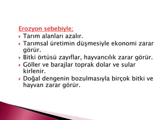 Erozyon sebebiyle;
 Tarım alanları azalır.
 Tarımsal üretimin düşmesiyle ekonomi zarar
görür.
 Bitki örtüsü zayıflar, hayvancılık zarar görür.
 Göller ve barajlar toprak dolar ve sular
kirlenir.
 Doğal dengenin bozulmasıyla birçok bitki ve
hayvan zarar görür.
 