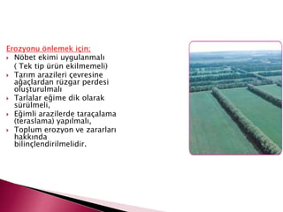 Erozyonu önlemek için;
 Nöbet ekimi uygulanmalı
( Tek tip ürün ekilmemeli)
 Tarım arazileri çevresine
ağaçlardan rüzgar perdesi
oluşturulmalı
 Tarlalar eğime dik olarak
sürülmeli,
 Eğimli arazilerde taraçalama
(teraslama) yapılmalı,
 Toplum erozyon ve zararları
hakkında
bilinçlendirilmelidir.
 