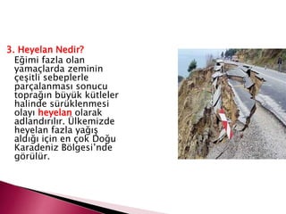 3. Heyelan Nedir?
Eğimi fazla olan
yamaçlarda zeminin
çeşitli sebeplerle
parçalanması sonucu
toprağın büyük kütleler
halinde sürüklenmesi
olayı heyelan olarak
adlandırılır. Ülkemizde
heyelan fazla yağış
aldığı için en çok Doğu
Karadeniz Bölgesi’nde
görülür.
 