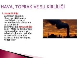1. Hava Kirliliği
Canlıların sağlığını
olumsuz etkileyecek
maddelerin havada
normalden fala olmasına
ve uzun süreli
bulunmasına hava kirliliği
denir. Motorlu taşıtlardan
çıkan gazlar, sanayi ve
evlerde kullanılan yakıtlar
ve ormanlık alanların
azalması hava kirliliğine
neden olur.
 