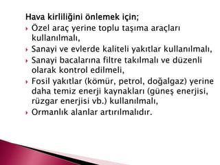 Hava kirliliğini önlemek için;
 Özel araç yerine toplu taşıma araçları
kullanılmalı,
 Sanayi ve evlerde kaliteli yakıtlar kullanılmalı,
 Sanayi bacalarına filtre takılmalı ve düzenli
olarak kontrol edilmeli,
 Fosil yakıtlar (kömür, petrol, doğalgaz) yerine
daha temiz enerji kaynakları (güneş enerjisi,
rüzgar enerjisi vb.) kullanılmalı,
 Ormanlık alanlar artırılmalıdır.
 