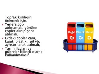 Toprak kirliliğini
önlemek için;
 Yerlere çöp
atılmamalı, görülen
çöpler alınıp çöpe
atılmalı,
 Evdeki çöpler cam,
kağıt, plastik, pil vb.
ayrıştırılarak atılmalı,
 Tarım ilaçları ve
gübreler bilinçli olarak
kullanılmalıdır.
 