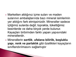  Marketten aldığınız içme suları ve maden
sularının ambalajlarında bazı mineral isimlerinin
yer aldığını fark etmişsinizdir. Mineraller sadece
içtiğimiz sularda değil; toprakta, tükettiğimiz
besinlerde ve daha birçok yerde bulunur.
Kayaçları birbirinden farklı yapan yapısındaki
minerallerdir.
 Minerallerin sertlik, ufalana bilirlik, boşluklu
yapı, renk ve parlaklık gibi özellikleri kayaçların
sınıflandırılmasını sağlamıştır
 