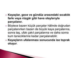  Kayaçlar, gece ve gündüz arasındaki sıcaklık
farkı veya rüzgâr gibi hava olaylarıyla
parçalanır.
 Böylece bazen küçük parçalar hâlinde doğrudan
parçalanırken bazen de büyük kaya parçalarına,
sonra taş, ufak çakıl parçalarına ve daha sonra
kum taneciklerine kadar parçalanabilir.
 Kayaçların ufalanması sonucunda ise toprak
oluşur.
 