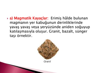 a) Magmatik Kayaçlar: Erimiş hâlde bulunan
magmanın yer kabuğunun derinliklerinde
yavaş yavaş veya yeryüzünde aniden soğuyup
katılaşmasıyla oluşur. Granit, bazalt, sünger
taşı örnektir.
 