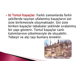  b) Tortul Kayaçlar: Farklı zamanlarda farklı
şekillerde taşınan ufalanmış kayaçların üst
üste birikmesiyle oluşmaktadır. Üst üste
biriken kayaçlar tabakalar şeklinde sıralanmış
bir yapı gösterir. Tortul kayaçlar canlı
kalıntılarının çökelmesiyle de oluşabilir.
Tebeşir ve alçı taşı bunlara örnektir.
 