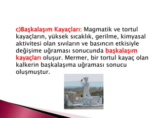 c)Başkalaşım Kayaçları: Magmatik ve tortul
kayaçların, yüksek sıcaklık, gerilme, kimyasal
aktivitesi olan sıvıların ve basıncın etkisiyle
değişime uğraması sonucunda başkalaşım
kayaçları oluşur. Mermer, bir tortul kayaç olan
kalkerin başkalaşıma uğraması sonucu
oluşmuştur.
 