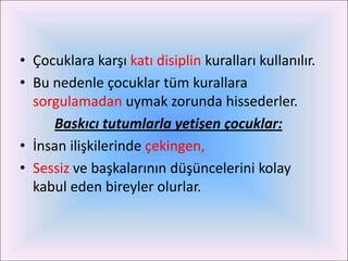 • Çocuklara karşı katı disiplin kuralları kullanılır.
• Bu nedenle çocuklar tüm kurallara
  sorgulamadan uymak zorunda hissederler.
     Baskıcı tutumlarla yetişen çocuklar:
• İnsan ilişkilerinde çekingen,
• Sessiz ve başkalarının düşüncelerini kolay
  kabul eden bireyler olurlar.
 