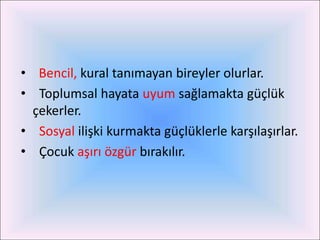 • Bencil, kural tanımayan bireyler olurlar.
• Toplumsal hayata uyum sağlamakta güçlük
  çekerler.
• Sosyal ilişki kurmakta güçlüklerle karşılaşırlar.
• Çocuk aşırı özgür bırakılır.
 