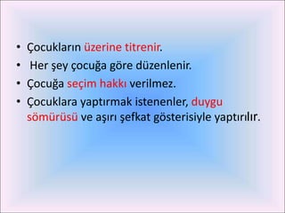 •   Çocukların üzerine titrenir.
•    Her şey çocuğa göre düzenlenir.
•   Çocuğa seçim hakkı verilmez.
•   Çocuklara yaptırmak istenenler, duygu
    sömürüsü ve aşırı şefkat gösterisiyle yaptırılır.
 