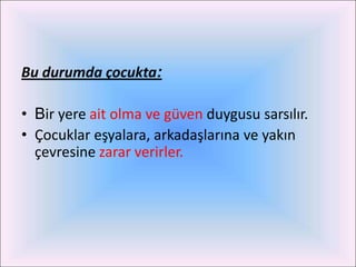 Bu durumda çocukta:

• Bir yere ait olma ve güven duygusu sarsılır.
• Çocuklar eşyalara, arkadaşlarına ve yakın
  çevresine zarar verirler.
 