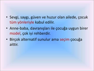 • Sevgi, saygı, güven ve huzur olan ailede, çocuk
  tüm yönleriyle kabul edilir.
• Anne-baba, davranışları ile çocuğa uygun birer
  model, çok iyi rehberdir.
• Birçok alternatif sunulur ama seçim çocuğa
  aittir.
 