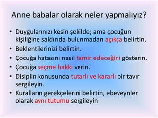 Anne babalar olarak neler yapmalıyız?
• Duygularınızı kesin şekilde; ama çocuğun
  kişiliğine saldırıda bulunmadan açıkça belirtin.
• Beklentilerinizi belirtin.
• Çocuğa hatasını nasıl tamir edeceğini gösterin.
• Çocuğa seçme hakkı verin.
• Disiplin konusunda tutarlı ve kararlı bir tavır
  sergileyin.
• Kuralların gerekçelerini belirtin, ebeveynler
  olarak aynı tutumu sergileyin
 
