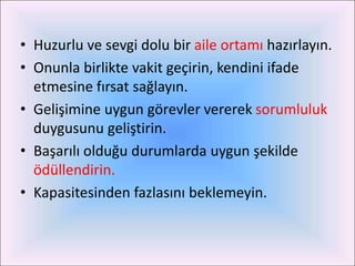 • Huzurlu ve sevgi dolu bir aile ortamı hazırlayın.
• Onunla birlikte vakit geçirin, kendini ifade
  etmesine fırsat sağlayın.
• Gelişimine uygun görevler vererek sorumluluk
  duygusunu geliştirin.
• Başarılı olduğu durumlarda uygun şekilde
  ödüllendirin.
• Kapasitesinden fazlasını beklemeyin.
 